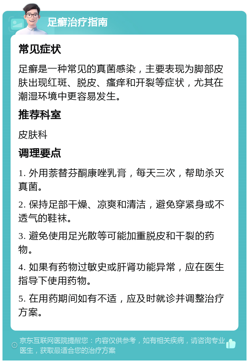 足癣治疗指南 常见症状 足癣是一种常见的真菌感染，主要表现为脚部皮肤出现红斑、脱皮、瘙痒和开裂等症状，尤其在潮湿环境中更容易发生。 推荐科室 皮肤科 调理要点 1. 外用萘替芬酮康唑乳膏，每天三次，帮助杀灭真菌。 2. 保持足部干燥、凉爽和清洁，避免穿紧身或不透气的鞋袜。 3. 避免使用足光散等可能加重脱皮和干裂的药物。 4. 如果有药物过敏史或肝肾功能异常，应在医生指导下使用药物。 5. 在用药期间如有不适，应及时就诊并调整治疗方案。