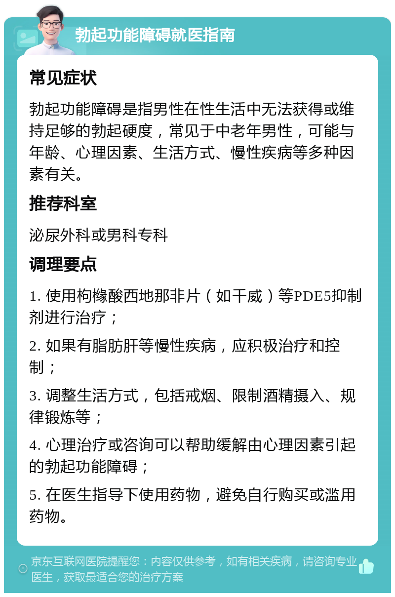 勃起功能障碍就医指南 常见症状 勃起功能障碍是指男性在性生活中无法获得或维持足够的勃起硬度，常见于中老年男性，可能与年龄、心理因素、生活方式、慢性疾病等多种因素有关。 推荐科室 泌尿外科或男科专科 调理要点 1. 使用枸橼酸西地那非片（如千威）等PDE5抑制剂进行治疗； 2. 如果有脂肪肝等慢性疾病，应积极治疗和控制； 3. 调整生活方式，包括戒烟、限制酒精摄入、规律锻炼等； 4. 心理治疗或咨询可以帮助缓解由心理因素引起的勃起功能障碍； 5. 在医生指导下使用药物，避免自行购买或滥用药物。