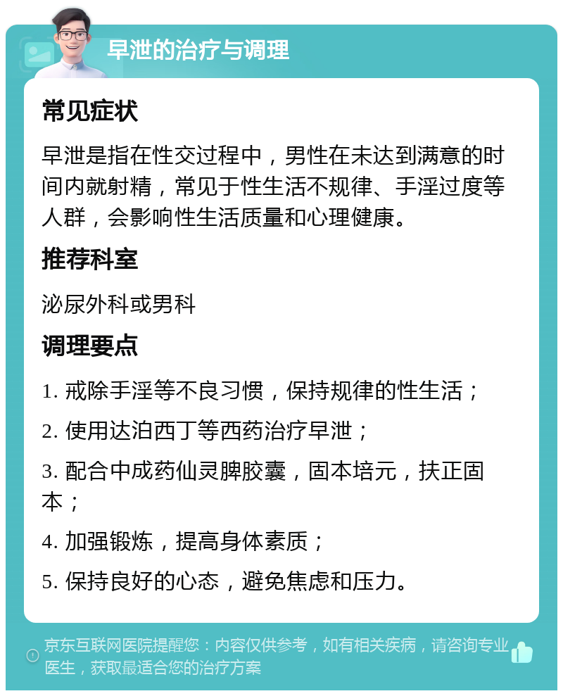 早泄的治疗与调理 常见症状 早泄是指在性交过程中，男性在未达到满意的时间内就射精，常见于性生活不规律、手淫过度等人群，会影响性生活质量和心理健康。 推荐科室 泌尿外科或男科 调理要点 1. 戒除手淫等不良习惯，保持规律的性生活； 2. 使用达泊西丁等西药治疗早泄； 3. 配合中成药仙灵脾胶囊，固本培元，扶正固本； 4. 加强锻炼，提高身体素质； 5. 保持良好的心态，避免焦虑和压力。