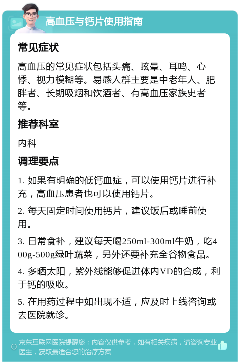 高血压与钙片使用指南 常见症状 高血压的常见症状包括头痛、眩晕、耳鸣、心悸、视力模糊等。易感人群主要是中老年人、肥胖者、长期吸烟和饮酒者、有高血压家族史者等。 推荐科室 内科 调理要点 1. 如果有明确的低钙血症，可以使用钙片进行补充，高血压患者也可以使用钙片。 2. 每天固定时间使用钙片，建议饭后或睡前使用。 3. 日常食补，建议每天喝250ml-300ml牛奶，吃400g-500g绿叶蔬菜，另外还要补充全谷物食品。 4. 多晒太阳，紫外线能够促进体内VD的合成，利于钙的吸收。 5. 在用药过程中如出现不适，应及时上线咨询或去医院就诊。