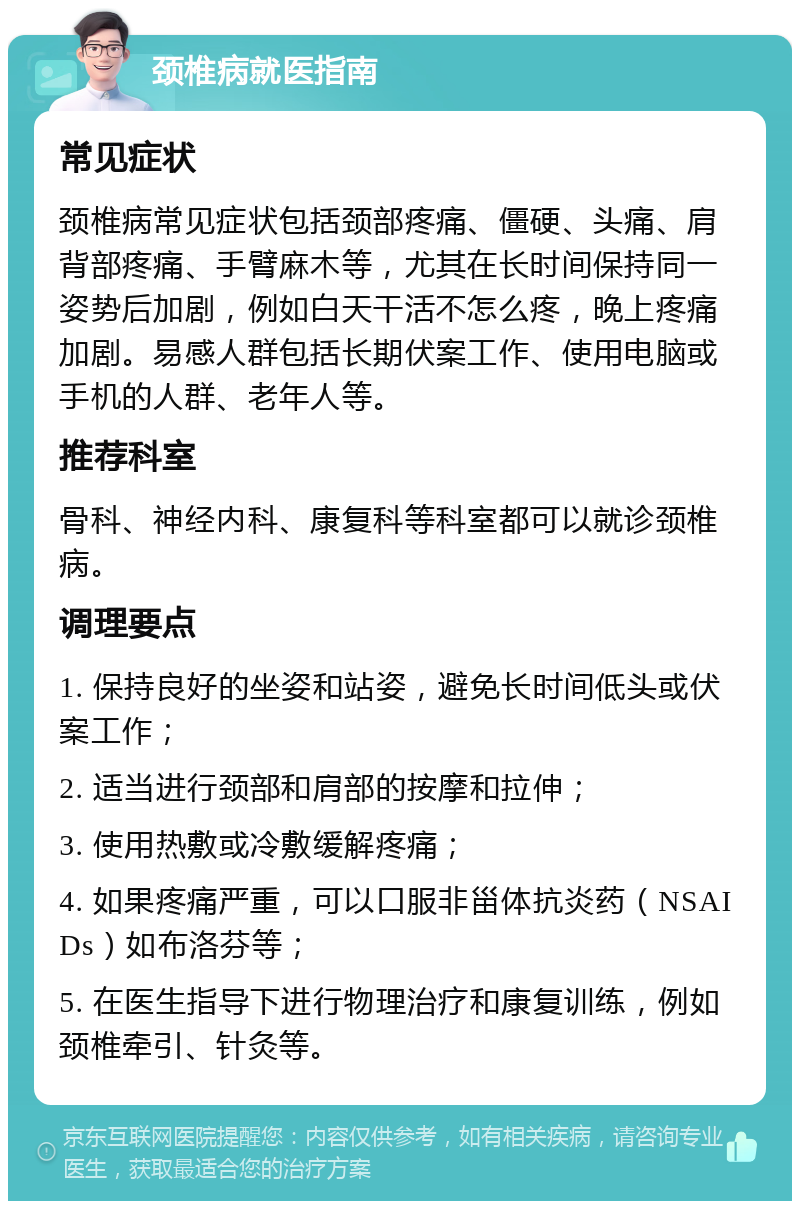 颈椎病就医指南 常见症状 颈椎病常见症状包括颈部疼痛、僵硬、头痛、肩背部疼痛、手臂麻木等，尤其在长时间保持同一姿势后加剧，例如白天干活不怎么疼，晚上疼痛加剧。易感人群包括长期伏案工作、使用电脑或手机的人群、老年人等。 推荐科室 骨科、神经内科、康复科等科室都可以就诊颈椎病。 调理要点 1. 保持良好的坐姿和站姿，避免长时间低头或伏案工作； 2. 适当进行颈部和肩部的按摩和拉伸； 3. 使用热敷或冷敷缓解疼痛； 4. 如果疼痛严重，可以口服非甾体抗炎药（NSAIDs）如布洛芬等； 5. 在医生指导下进行物理治疗和康复训练，例如颈椎牵引、针灸等。