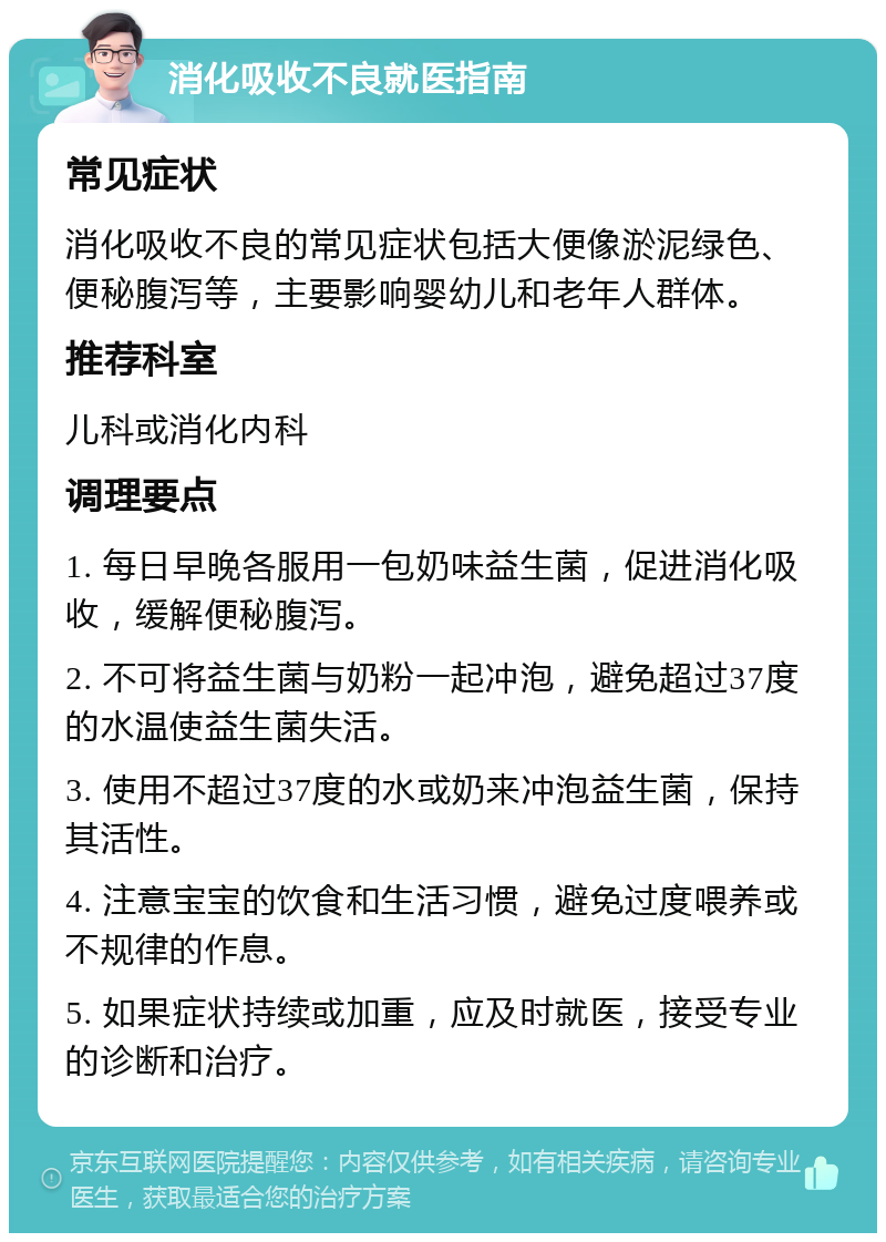 消化吸收不良就医指南 常见症状 消化吸收不良的常见症状包括大便像淤泥绿色、便秘腹泻等，主要影响婴幼儿和老年人群体。 推荐科室 儿科或消化内科 调理要点 1. 每日早晚各服用一包奶味益生菌，促进消化吸收，缓解便秘腹泻。 2. 不可将益生菌与奶粉一起冲泡，避免超过37度的水温使益生菌失活。 3. 使用不超过37度的水或奶来冲泡益生菌，保持其活性。 4. 注意宝宝的饮食和生活习惯，避免过度喂养或不规律的作息。 5. 如果症状持续或加重，应及时就医，接受专业的诊断和治疗。