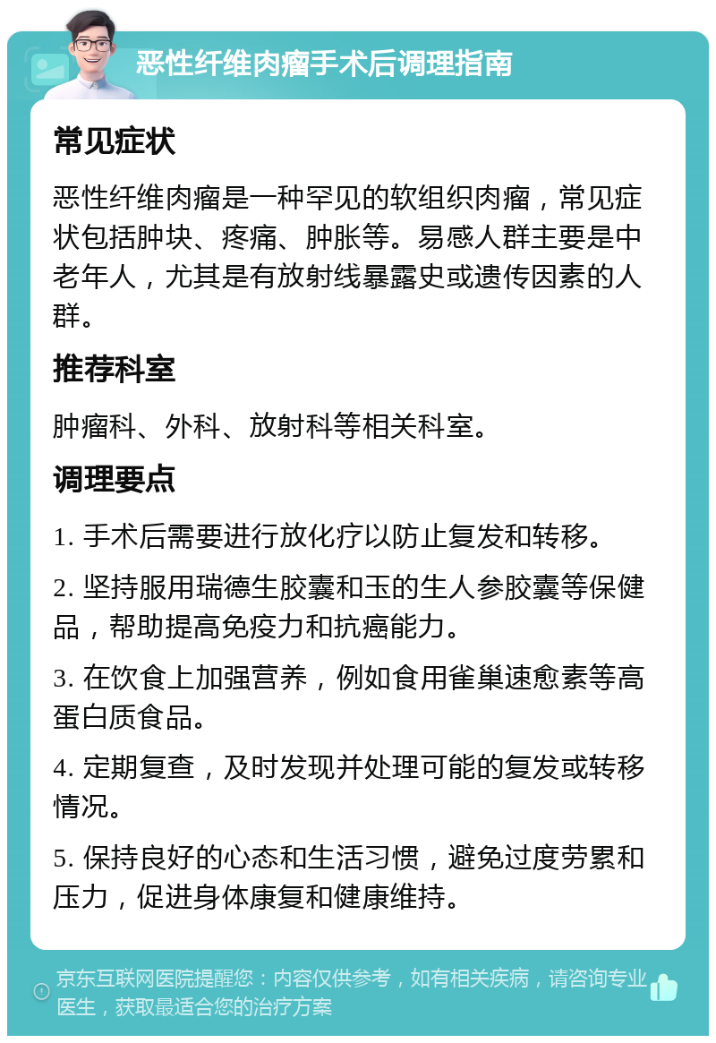 恶性纤维肉瘤手术后调理指南 常见症状 恶性纤维肉瘤是一种罕见的软组织肉瘤，常见症状包括肿块、疼痛、肿胀等。易感人群主要是中老年人，尤其是有放射线暴露史或遗传因素的人群。 推荐科室 肿瘤科、外科、放射科等相关科室。 调理要点 1. 手术后需要进行放化疗以防止复发和转移。 2. 坚持服用瑞德生胶囊和玉的生人参胶囊等保健品，帮助提高免疫力和抗癌能力。 3. 在饮食上加强营养，例如食用雀巢速愈素等高蛋白质食品。 4. 定期复查，及时发现并处理可能的复发或转移情况。 5. 保持良好的心态和生活习惯，避免过度劳累和压力，促进身体康复和健康维持。