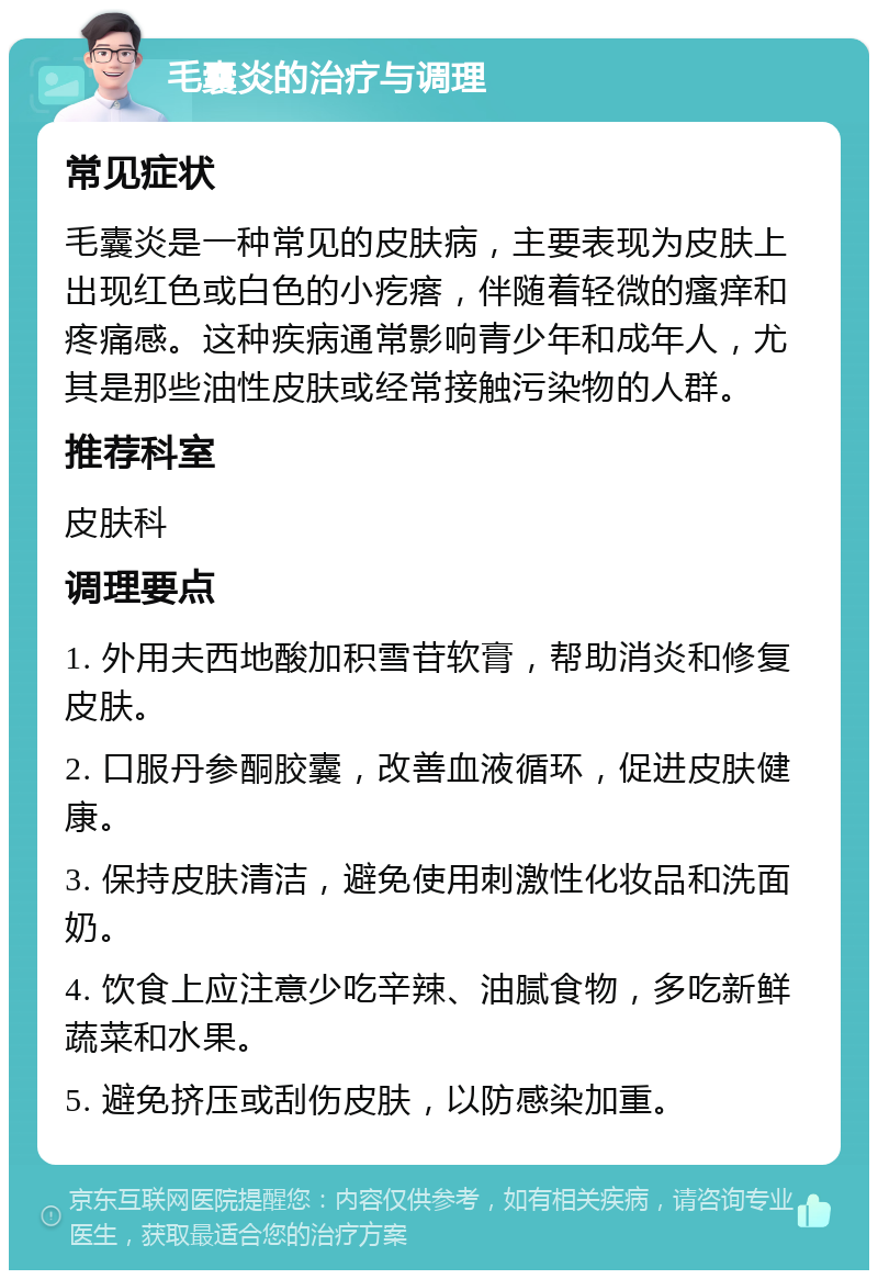 毛囊炎的治疗与调理 常见症状 毛囊炎是一种常见的皮肤病，主要表现为皮肤上出现红色或白色的小疙瘩，伴随着轻微的瘙痒和疼痛感。这种疾病通常影响青少年和成年人，尤其是那些油性皮肤或经常接触污染物的人群。 推荐科室 皮肤科 调理要点 1. 外用夫西地酸加积雪苷软膏，帮助消炎和修复皮肤。 2. 口服丹参酮胶囊，改善血液循环，促进皮肤健康。 3. 保持皮肤清洁，避免使用刺激性化妆品和洗面奶。 4. 饮食上应注意少吃辛辣、油腻食物，多吃新鲜蔬菜和水果。 5. 避免挤压或刮伤皮肤，以防感染加重。