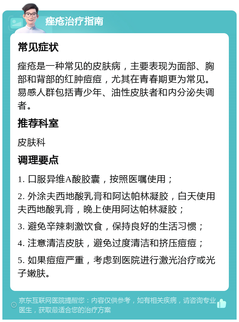 痤疮治疗指南 常见症状 痤疮是一种常见的皮肤病，主要表现为面部、胸部和背部的红肿痘痘，尤其在青春期更为常见。易感人群包括青少年、油性皮肤者和内分泌失调者。 推荐科室 皮肤科 调理要点 1. 口服异维A酸胶囊，按照医嘱使用； 2. 外涂夫西地酸乳膏和阿达帕林凝胶，白天使用夫西地酸乳膏，晚上使用阿达帕林凝胶； 3. 避免辛辣刺激饮食，保持良好的生活习惯； 4. 注意清洁皮肤，避免过度清洁和挤压痘痘； 5. 如果痘痘严重，考虑到医院进行激光治疗或光子嫩肤。