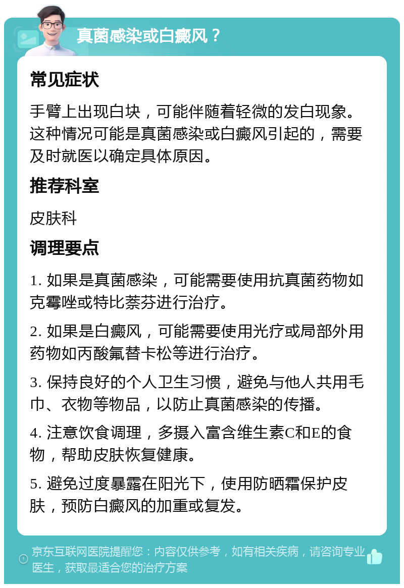 真菌感染或白癜风？ 常见症状 手臂上出现白块，可能伴随着轻微的发白现象。这种情况可能是真菌感染或白癜风引起的，需要及时就医以确定具体原因。 推荐科室 皮肤科 调理要点 1. 如果是真菌感染，可能需要使用抗真菌药物如克霉唑或特比萘芬进行治疗。 2. 如果是白癜风，可能需要使用光疗或局部外用药物如丙酸氟替卡松等进行治疗。 3. 保持良好的个人卫生习惯，避免与他人共用毛巾、衣物等物品，以防止真菌感染的传播。 4. 注意饮食调理，多摄入富含维生素C和E的食物，帮助皮肤恢复健康。 5. 避免过度暴露在阳光下，使用防晒霜保护皮肤，预防白癜风的加重或复发。