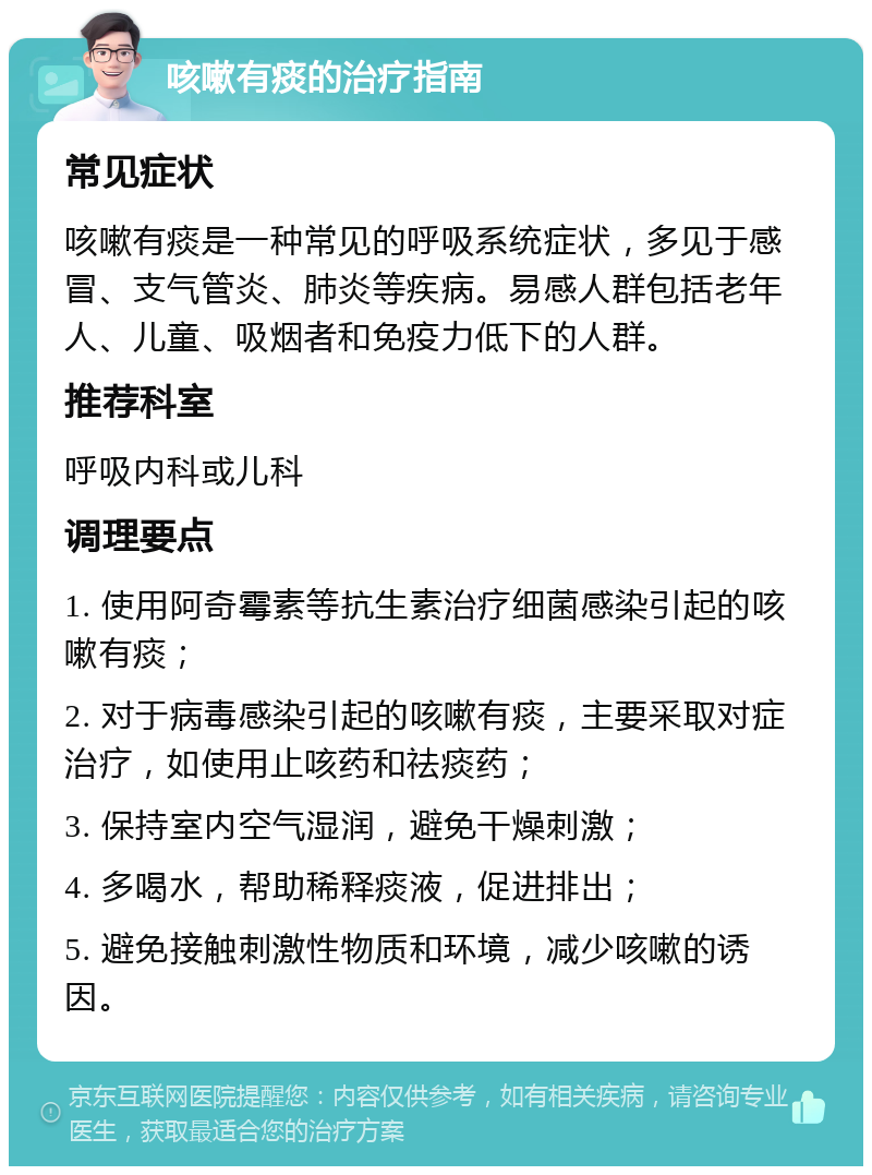 咳嗽有痰的治疗指南 常见症状 咳嗽有痰是一种常见的呼吸系统症状，多见于感冒、支气管炎、肺炎等疾病。易感人群包括老年人、儿童、吸烟者和免疫力低下的人群。 推荐科室 呼吸内科或儿科 调理要点 1. 使用阿奇霉素等抗生素治疗细菌感染引起的咳嗽有痰； 2. 对于病毒感染引起的咳嗽有痰，主要采取对症治疗，如使用止咳药和祛痰药； 3. 保持室内空气湿润，避免干燥刺激； 4. 多喝水，帮助稀释痰液，促进排出； 5. 避免接触刺激性物质和环境，减少咳嗽的诱因。