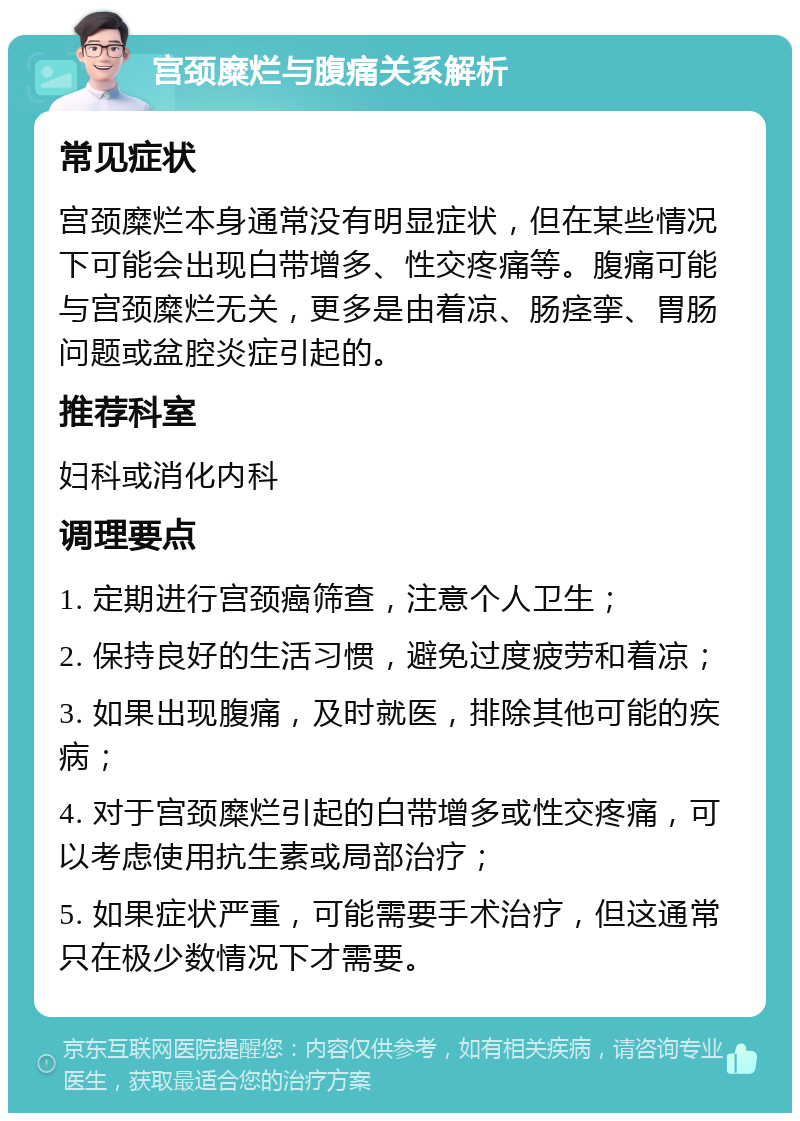 宫颈糜烂与腹痛关系解析 常见症状 宫颈糜烂本身通常没有明显症状，但在某些情况下可能会出现白带增多、性交疼痛等。腹痛可能与宫颈糜烂无关，更多是由着凉、肠痉挛、胃肠问题或盆腔炎症引起的。 推荐科室 妇科或消化内科 调理要点 1. 定期进行宫颈癌筛查，注意个人卫生； 2. 保持良好的生活习惯，避免过度疲劳和着凉； 3. 如果出现腹痛，及时就医，排除其他可能的疾病； 4. 对于宫颈糜烂引起的白带增多或性交疼痛，可以考虑使用抗生素或局部治疗； 5. 如果症状严重，可能需要手术治疗，但这通常只在极少数情况下才需要。