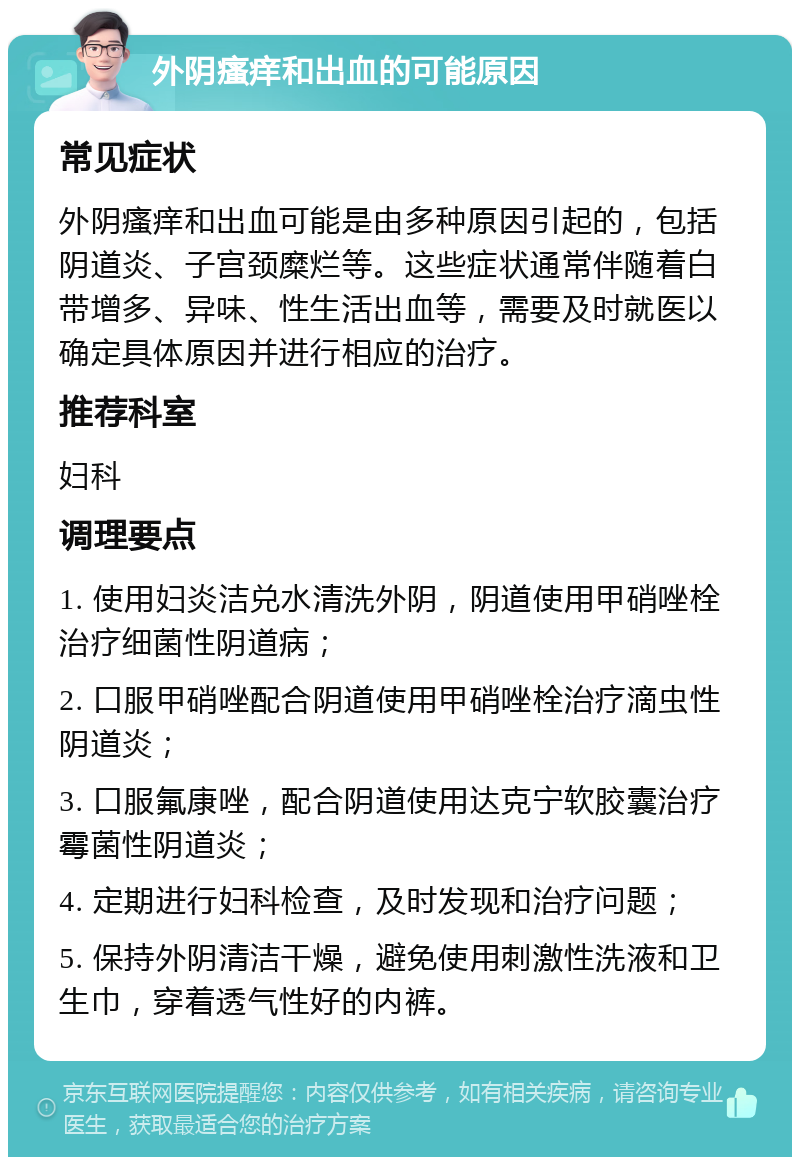 外阴瘙痒和出血的可能原因 常见症状 外阴瘙痒和出血可能是由多种原因引起的，包括阴道炎、子宫颈糜烂等。这些症状通常伴随着白带增多、异味、性生活出血等，需要及时就医以确定具体原因并进行相应的治疗。 推荐科室 妇科 调理要点 1. 使用妇炎洁兑水清洗外阴，阴道使用甲硝唑栓治疗细菌性阴道病； 2. 口服甲硝唑配合阴道使用甲硝唑栓治疗滴虫性阴道炎； 3. 口服氟康唑，配合阴道使用达克宁软胶囊治疗霉菌性阴道炎； 4. 定期进行妇科检查，及时发现和治疗问题； 5. 保持外阴清洁干燥，避免使用刺激性洗液和卫生巾，穿着透气性好的内裤。