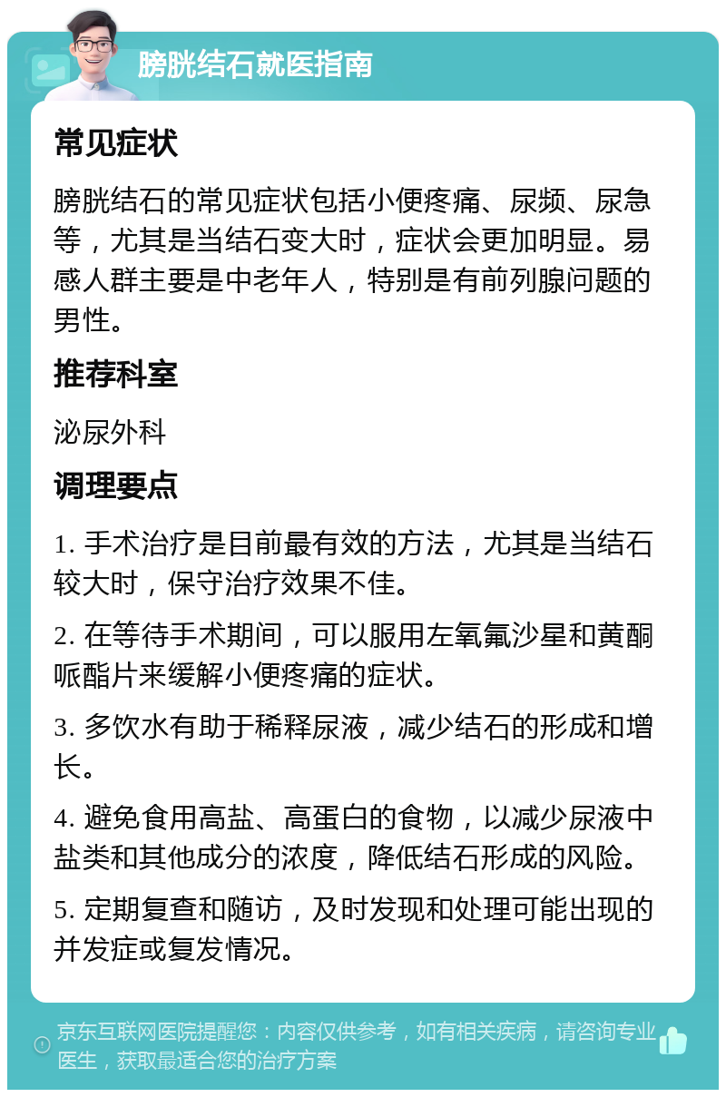 膀胱结石就医指南 常见症状 膀胱结石的常见症状包括小便疼痛、尿频、尿急等，尤其是当结石变大时，症状会更加明显。易感人群主要是中老年人，特别是有前列腺问题的男性。 推荐科室 泌尿外科 调理要点 1. 手术治疗是目前最有效的方法，尤其是当结石较大时，保守治疗效果不佳。 2. 在等待手术期间，可以服用左氧氟沙星和黄酮哌酯片来缓解小便疼痛的症状。 3. 多饮水有助于稀释尿液，减少结石的形成和增长。 4. 避免食用高盐、高蛋白的食物，以减少尿液中盐类和其他成分的浓度，降低结石形成的风险。 5. 定期复查和随访，及时发现和处理可能出现的并发症或复发情况。