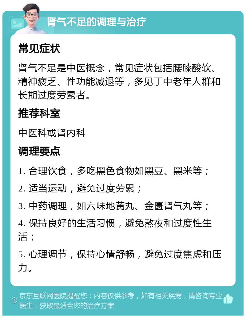 肾气不足的调理与治疗 常见症状 肾气不足是中医概念，常见症状包括腰膝酸软、精神疲乏、性功能减退等，多见于中老年人群和长期过度劳累者。 推荐科室 中医科或肾内科 调理要点 1. 合理饮食，多吃黑色食物如黑豆、黑米等； 2. 适当运动，避免过度劳累； 3. 中药调理，如六味地黄丸、金匮肾气丸等； 4. 保持良好的生活习惯，避免熬夜和过度性生活； 5. 心理调节，保持心情舒畅，避免过度焦虑和压力。