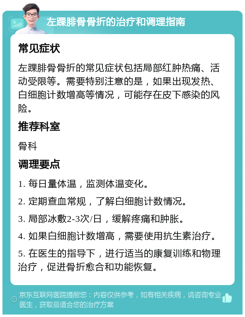 左踝腓骨骨折的治疗和调理指南 常见症状 左踝腓骨骨折的常见症状包括局部红肿热痛、活动受限等。需要特别注意的是，如果出现发热、白细胞计数增高等情况，可能存在皮下感染的风险。 推荐科室 骨科 调理要点 1. 每日量体温，监测体温变化。 2. 定期查血常规，了解白细胞计数情况。 3. 局部冰敷2-3次/日，缓解疼痛和肿胀。 4. 如果白细胞计数增高，需要使用抗生素治疗。 5. 在医生的指导下，进行适当的康复训练和物理治疗，促进骨折愈合和功能恢复。