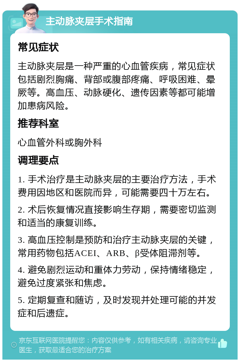 主动脉夹层手术指南 常见症状 主动脉夹层是一种严重的心血管疾病，常见症状包括剧烈胸痛、背部或腹部疼痛、呼吸困难、晕厥等。高血压、动脉硬化、遗传因素等都可能增加患病风险。 推荐科室 心血管外科或胸外科 调理要点 1. 手术治疗是主动脉夹层的主要治疗方法，手术费用因地区和医院而异，可能需要四十万左右。 2. 术后恢复情况直接影响生存期，需要密切监测和适当的康复训练。 3. 高血压控制是预防和治疗主动脉夹层的关键，常用药物包括ACEI、ARB、β受体阻滞剂等。 4. 避免剧烈运动和重体力劳动，保持情绪稳定，避免过度紧张和焦虑。 5. 定期复查和随访，及时发现并处理可能的并发症和后遗症。