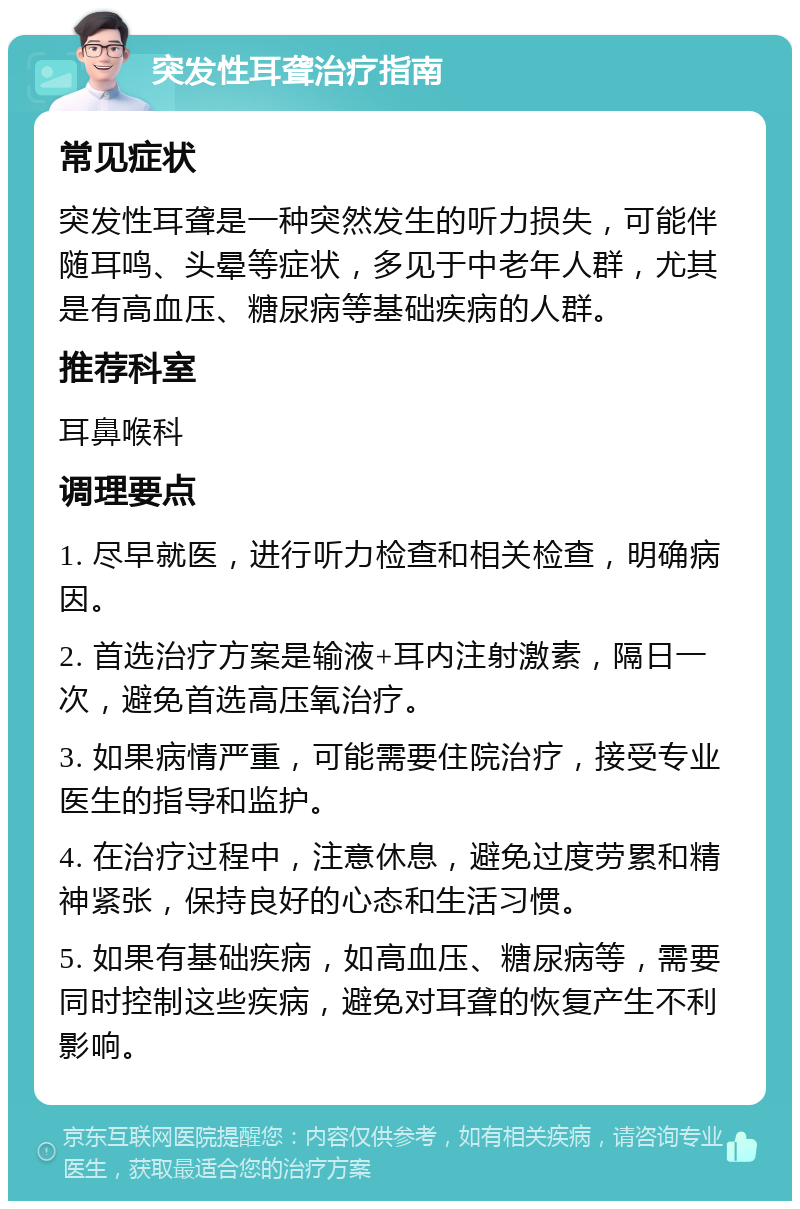 突发性耳聋治疗指南 常见症状 突发性耳聋是一种突然发生的听力损失，可能伴随耳鸣、头晕等症状，多见于中老年人群，尤其是有高血压、糖尿病等基础疾病的人群。 推荐科室 耳鼻喉科 调理要点 1. 尽早就医，进行听力检查和相关检查，明确病因。 2. 首选治疗方案是输液+耳内注射激素，隔日一次，避免首选高压氧治疗。 3. 如果病情严重，可能需要住院治疗，接受专业医生的指导和监护。 4. 在治疗过程中，注意休息，避免过度劳累和精神紧张，保持良好的心态和生活习惯。 5. 如果有基础疾病，如高血压、糖尿病等，需要同时控制这些疾病，避免对耳聋的恢复产生不利影响。