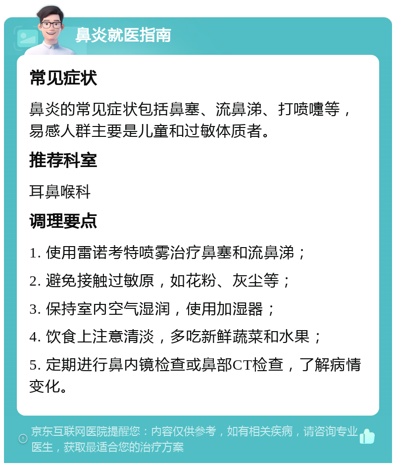 鼻炎就医指南 常见症状 鼻炎的常见症状包括鼻塞、流鼻涕、打喷嚏等，易感人群主要是儿童和过敏体质者。 推荐科室 耳鼻喉科 调理要点 1. 使用雷诺考特喷雾治疗鼻塞和流鼻涕； 2. 避免接触过敏原，如花粉、灰尘等； 3. 保持室内空气湿润，使用加湿器； 4. 饮食上注意清淡，多吃新鲜蔬菜和水果； 5. 定期进行鼻内镜检查或鼻部CT检查，了解病情变化。