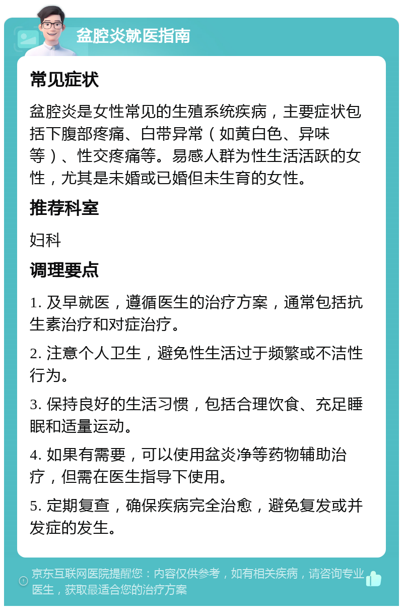 盆腔炎就医指南 常见症状 盆腔炎是女性常见的生殖系统疾病，主要症状包括下腹部疼痛、白带异常（如黄白色、异味等）、性交疼痛等。易感人群为性生活活跃的女性，尤其是未婚或已婚但未生育的女性。 推荐科室 妇科 调理要点 1. 及早就医，遵循医生的治疗方案，通常包括抗生素治疗和对症治疗。 2. 注意个人卫生，避免性生活过于频繁或不洁性行为。 3. 保持良好的生活习惯，包括合理饮食、充足睡眠和适量运动。 4. 如果有需要，可以使用盆炎净等药物辅助治疗，但需在医生指导下使用。 5. 定期复查，确保疾病完全治愈，避免复发或并发症的发生。