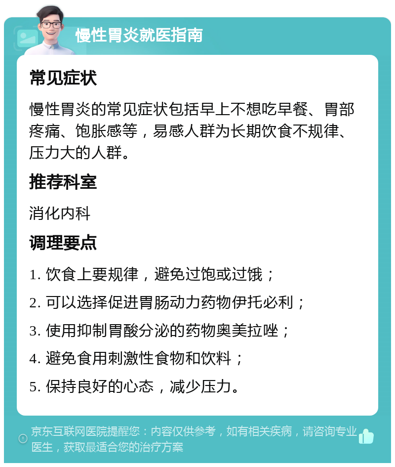 慢性胃炎就医指南 常见症状 慢性胃炎的常见症状包括早上不想吃早餐、胃部疼痛、饱胀感等，易感人群为长期饮食不规律、压力大的人群。 推荐科室 消化内科 调理要点 1. 饮食上要规律，避免过饱或过饿； 2. 可以选择促进胃肠动力药物伊托必利； 3. 使用抑制胃酸分泌的药物奥美拉唑； 4. 避免食用刺激性食物和饮料； 5. 保持良好的心态，减少压力。