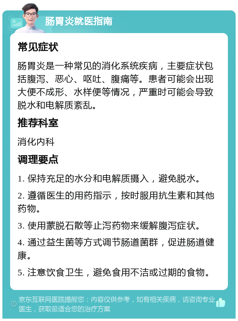 肠胃炎就医指南 常见症状 肠胃炎是一种常见的消化系统疾病，主要症状包括腹泻、恶心、呕吐、腹痛等。患者可能会出现大便不成形、水样便等情况，严重时可能会导致脱水和电解质紊乱。 推荐科室 消化内科 调理要点 1. 保持充足的水分和电解质摄入，避免脱水。 2. 遵循医生的用药指示，按时服用抗生素和其他药物。 3. 使用蒙脱石散等止泻药物来缓解腹泻症状。 4. 通过益生菌等方式调节肠道菌群，促进肠道健康。 5. 注意饮食卫生，避免食用不洁或过期的食物。