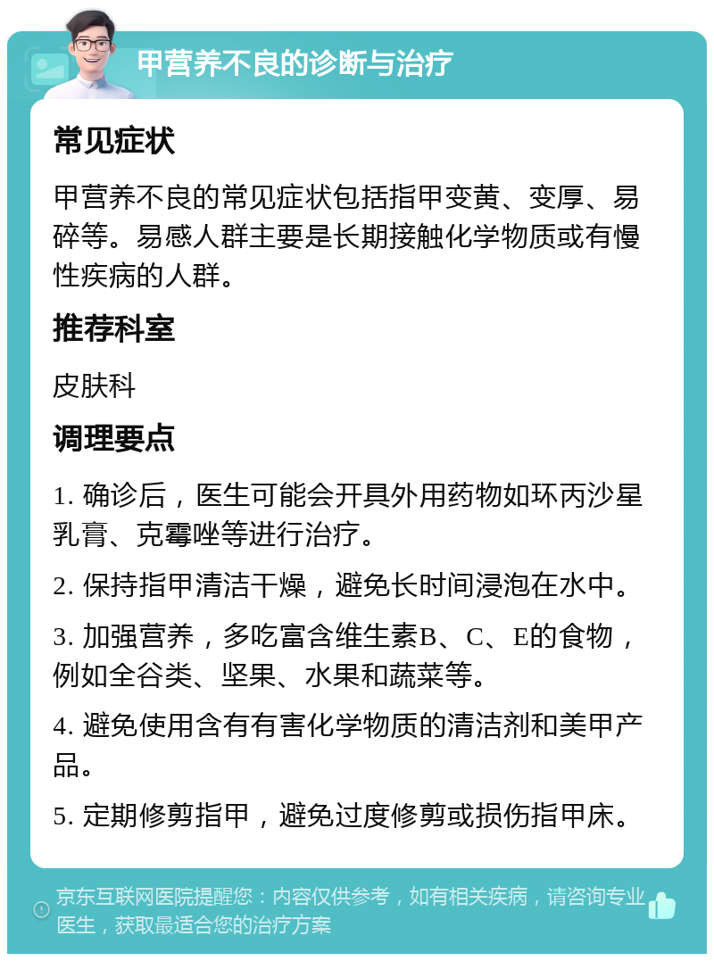 甲营养不良的诊断与治疗 常见症状 甲营养不良的常见症状包括指甲变黄、变厚、易碎等。易感人群主要是长期接触化学物质或有慢性疾病的人群。 推荐科室 皮肤科 调理要点 1. 确诊后，医生可能会开具外用药物如环丙沙星乳膏、克霉唑等进行治疗。 2. 保持指甲清洁干燥，避免长时间浸泡在水中。 3. 加强营养，多吃富含维生素B、C、E的食物，例如全谷类、坚果、水果和蔬菜等。 4. 避免使用含有有害化学物质的清洁剂和美甲产品。 5. 定期修剪指甲，避免过度修剪或损伤指甲床。