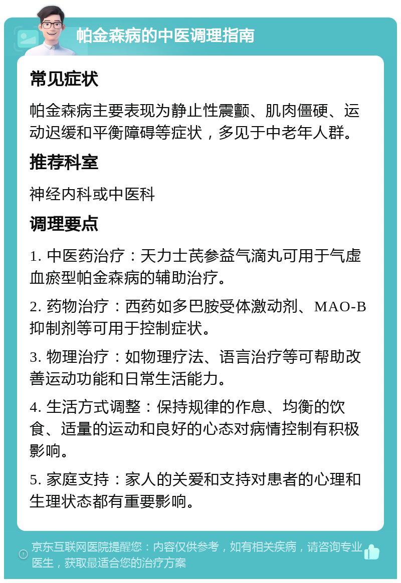 帕金森病的中医调理指南 常见症状 帕金森病主要表现为静止性震颤、肌肉僵硬、运动迟缓和平衡障碍等症状，多见于中老年人群。 推荐科室 神经内科或中医科 调理要点 1. 中医药治疗：天力士芪参益气滴丸可用于气虚血瘀型帕金森病的辅助治疗。 2. 药物治疗：西药如多巴胺受体激动剂、MAO-B抑制剂等可用于控制症状。 3. 物理治疗：如物理疗法、语言治疗等可帮助改善运动功能和日常生活能力。 4. 生活方式调整：保持规律的作息、均衡的饮食、适量的运动和良好的心态对病情控制有积极影响。 5. 家庭支持：家人的关爱和支持对患者的心理和生理状态都有重要影响。