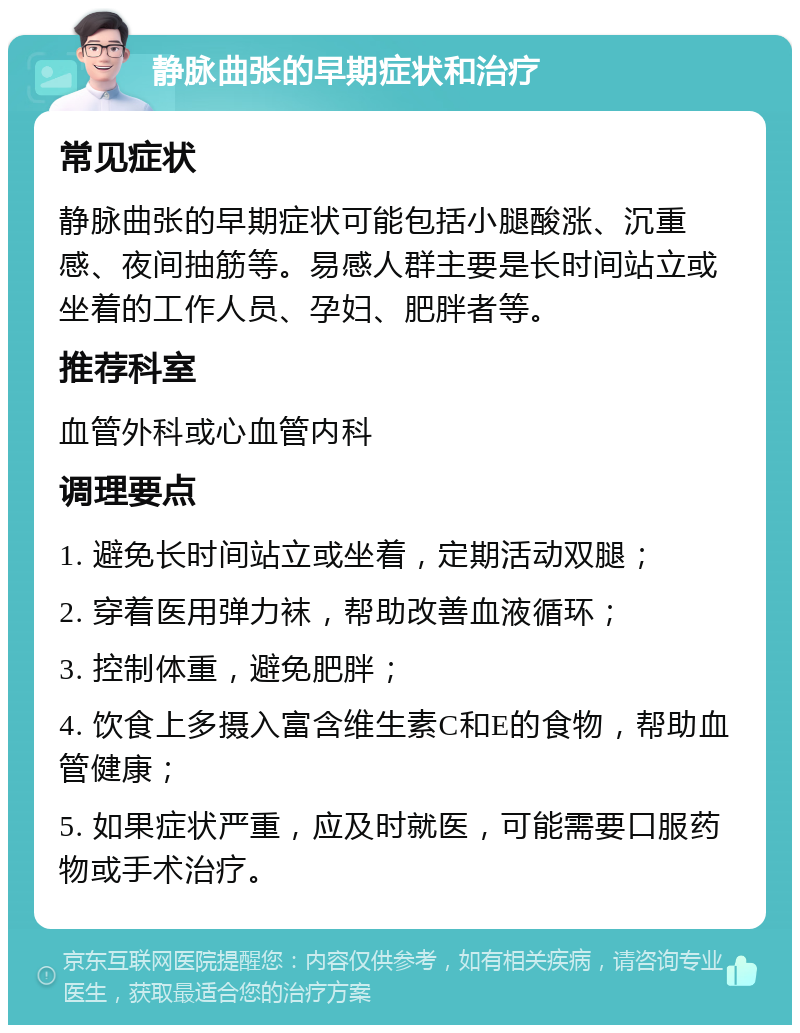 静脉曲张的早期症状和治疗 常见症状 静脉曲张的早期症状可能包括小腿酸涨、沉重感、夜间抽筋等。易感人群主要是长时间站立或坐着的工作人员、孕妇、肥胖者等。 推荐科室 血管外科或心血管内科 调理要点 1. 避免长时间站立或坐着，定期活动双腿； 2. 穿着医用弹力袜，帮助改善血液循环； 3. 控制体重，避免肥胖； 4. 饮食上多摄入富含维生素C和E的食物，帮助血管健康； 5. 如果症状严重，应及时就医，可能需要口服药物或手术治疗。