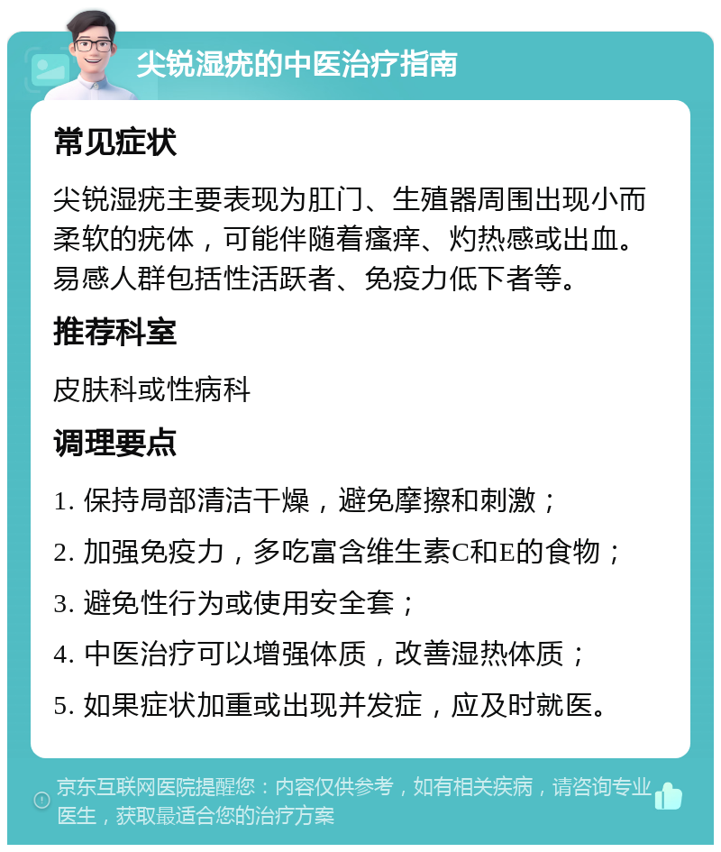 尖锐湿疣的中医治疗指南 常见症状 尖锐湿疣主要表现为肛门、生殖器周围出现小而柔软的疣体，可能伴随着瘙痒、灼热感或出血。易感人群包括性活跃者、免疫力低下者等。 推荐科室 皮肤科或性病科 调理要点 1. 保持局部清洁干燥，避免摩擦和刺激； 2. 加强免疫力，多吃富含维生素C和E的食物； 3. 避免性行为或使用安全套； 4. 中医治疗可以增强体质，改善湿热体质； 5. 如果症状加重或出现并发症，应及时就医。