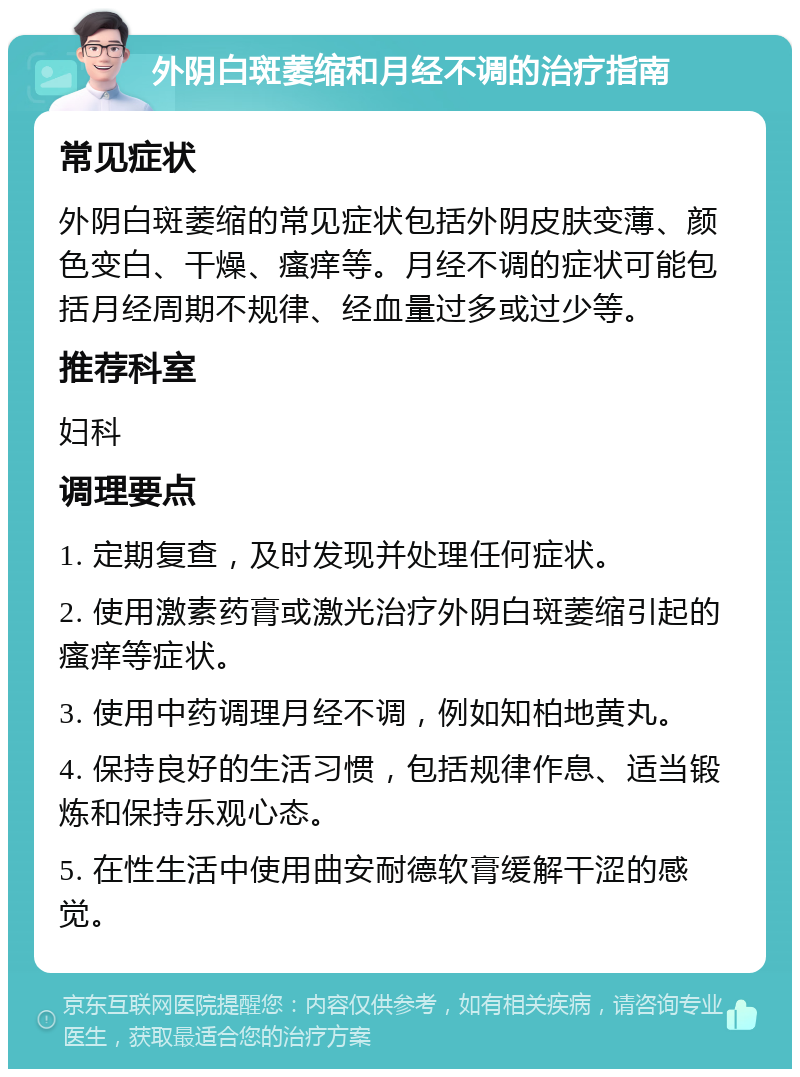 外阴白斑萎缩和月经不调的治疗指南 常见症状 外阴白斑萎缩的常见症状包括外阴皮肤变薄、颜色变白、干燥、瘙痒等。月经不调的症状可能包括月经周期不规律、经血量过多或过少等。 推荐科室 妇科 调理要点 1. 定期复查，及时发现并处理任何症状。 2. 使用激素药膏或激光治疗外阴白斑萎缩引起的瘙痒等症状。 3. 使用中药调理月经不调，例如知柏地黄丸。 4. 保持良好的生活习惯，包括规律作息、适当锻炼和保持乐观心态。 5. 在性生活中使用曲安耐德软膏缓解干涩的感觉。