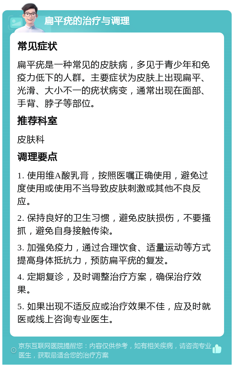 扁平疣的治疗与调理 常见症状 扁平疣是一种常见的皮肤病，多见于青少年和免疫力低下的人群。主要症状为皮肤上出现扁平、光滑、大小不一的疣状病变，通常出现在面部、手背、脖子等部位。 推荐科室 皮肤科 调理要点 1. 使用维A酸乳膏，按照医嘱正确使用，避免过度使用或使用不当导致皮肤刺激或其他不良反应。 2. 保持良好的卫生习惯，避免皮肤损伤，不要搔抓，避免自身接触传染。 3. 加强免疫力，通过合理饮食、适量运动等方式提高身体抵抗力，预防扁平疣的复发。 4. 定期复诊，及时调整治疗方案，确保治疗效果。 5. 如果出现不适反应或治疗效果不佳，应及时就医或线上咨询专业医生。