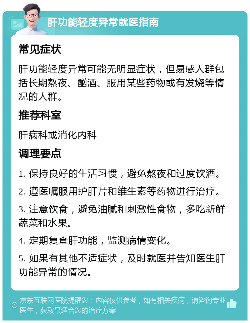 肝功能轻度异常就医指南 常见症状 肝功能轻度异常可能无明显症状，但易感人群包括长期熬夜、酗酒、服用某些药物或有发烧等情况的人群。 推荐科室 肝病科或消化内科 调理要点 1. 保持良好的生活习惯，避免熬夜和过度饮酒。 2. 遵医嘱服用护肝片和维生素等药物进行治疗。 3. 注意饮食，避免油腻和刺激性食物，多吃新鲜蔬菜和水果。 4. 定期复查肝功能，监测病情变化。 5. 如果有其他不适症状，及时就医并告知医生肝功能异常的情况。