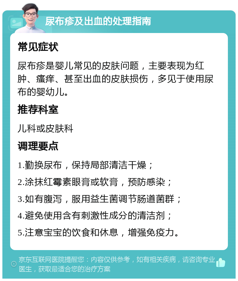 尿布疹及出血的处理指南 常见症状 尿布疹是婴儿常见的皮肤问题，主要表现为红肿、瘙痒、甚至出血的皮肤损伤，多见于使用尿布的婴幼儿。 推荐科室 儿科或皮肤科 调理要点 1.勤换尿布，保持局部清洁干燥； 2.涂抹红霉素眼膏或软膏，预防感染； 3.如有腹泻，服用益生菌调节肠道菌群； 4.避免使用含有刺激性成分的清洁剂； 5.注意宝宝的饮食和休息，增强免疫力。