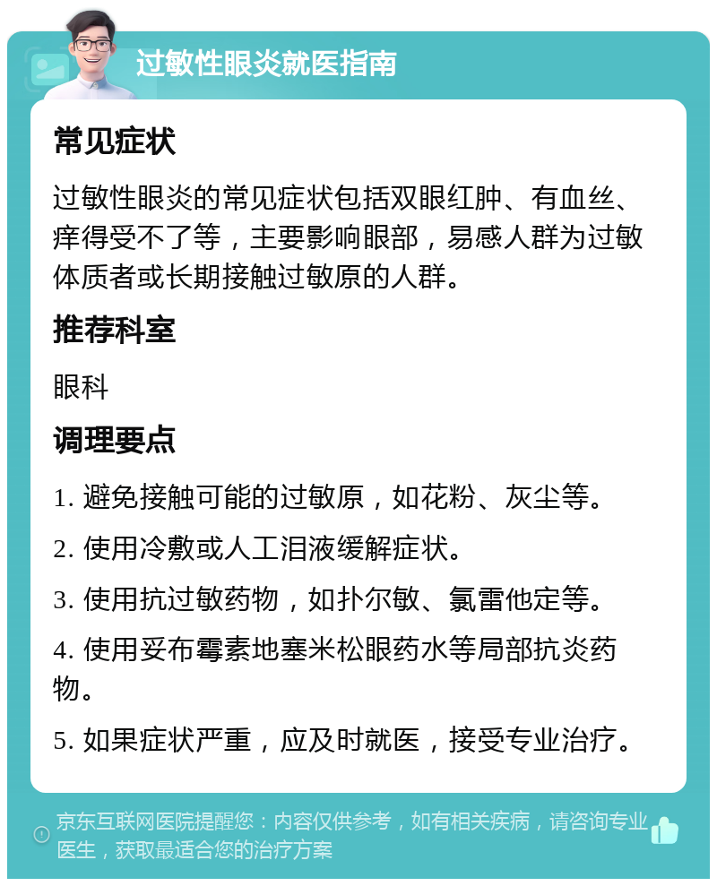 过敏性眼炎就医指南 常见症状 过敏性眼炎的常见症状包括双眼红肿、有血丝、痒得受不了等，主要影响眼部，易感人群为过敏体质者或长期接触过敏原的人群。 推荐科室 眼科 调理要点 1. 避免接触可能的过敏原，如花粉、灰尘等。 2. 使用冷敷或人工泪液缓解症状。 3. 使用抗过敏药物，如扑尔敏、氯雷他定等。 4. 使用妥布霉素地塞米松眼药水等局部抗炎药物。 5. 如果症状严重，应及时就医，接受专业治疗。