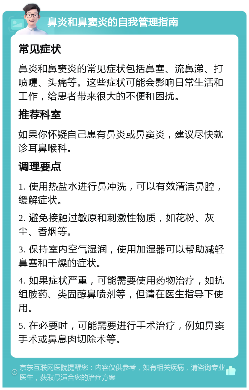 鼻炎和鼻窦炎的自我管理指南 常见症状 鼻炎和鼻窦炎的常见症状包括鼻塞、流鼻涕、打喷嚏、头痛等。这些症状可能会影响日常生活和工作，给患者带来很大的不便和困扰。 推荐科室 如果你怀疑自己患有鼻炎或鼻窦炎，建议尽快就诊耳鼻喉科。 调理要点 1. 使用热盐水进行鼻冲洗，可以有效清洁鼻腔，缓解症状。 2. 避免接触过敏原和刺激性物质，如花粉、灰尘、香烟等。 3. 保持室内空气湿润，使用加湿器可以帮助减轻鼻塞和干燥的症状。 4. 如果症状严重，可能需要使用药物治疗，如抗组胺药、类固醇鼻喷剂等，但请在医生指导下使用。 5. 在必要时，可能需要进行手术治疗，例如鼻窦手术或鼻息肉切除术等。