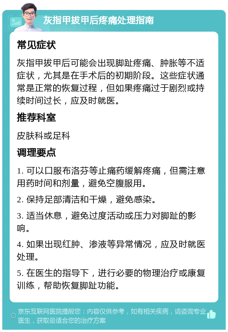 灰指甲拔甲后疼痛处理指南 常见症状 灰指甲拔甲后可能会出现脚趾疼痛、肿胀等不适症状，尤其是在手术后的初期阶段。这些症状通常是正常的恢复过程，但如果疼痛过于剧烈或持续时间过长，应及时就医。 推荐科室 皮肤科或足科 调理要点 1. 可以口服布洛芬等止痛药缓解疼痛，但需注意用药时间和剂量，避免空腹服用。 2. 保持足部清洁和干燥，避免感染。 3. 适当休息，避免过度活动或压力对脚趾的影响。 4. 如果出现红肿、渗液等异常情况，应及时就医处理。 5. 在医生的指导下，进行必要的物理治疗或康复训练，帮助恢复脚趾功能。