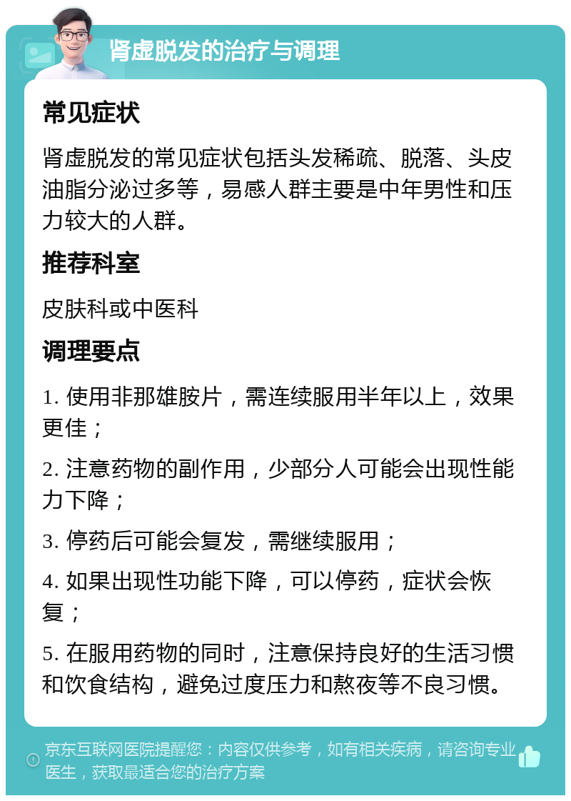 肾虚脱发的治疗与调理 常见症状 肾虚脱发的常见症状包括头发稀疏、脱落、头皮油脂分泌过多等，易感人群主要是中年男性和压力较大的人群。 推荐科室 皮肤科或中医科 调理要点 1. 使用非那雄胺片，需连续服用半年以上，效果更佳； 2. 注意药物的副作用，少部分人可能会出现性能力下降； 3. 停药后可能会复发，需继续服用； 4. 如果出现性功能下降，可以停药，症状会恢复； 5. 在服用药物的同时，注意保持良好的生活习惯和饮食结构，避免过度压力和熬夜等不良习惯。