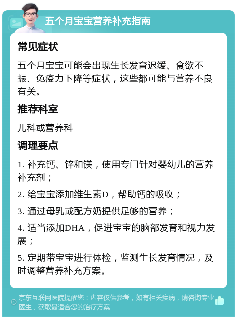 五个月宝宝营养补充指南 常见症状 五个月宝宝可能会出现生长发育迟缓、食欲不振、免疫力下降等症状，这些都可能与营养不良有关。 推荐科室 儿科或营养科 调理要点 1. 补充钙、锌和镁，使用专门针对婴幼儿的营养补充剂； 2. 给宝宝添加维生素D，帮助钙的吸收； 3. 通过母乳或配方奶提供足够的营养； 4. 适当添加DHA，促进宝宝的脑部发育和视力发展； 5. 定期带宝宝进行体检，监测生长发育情况，及时调整营养补充方案。