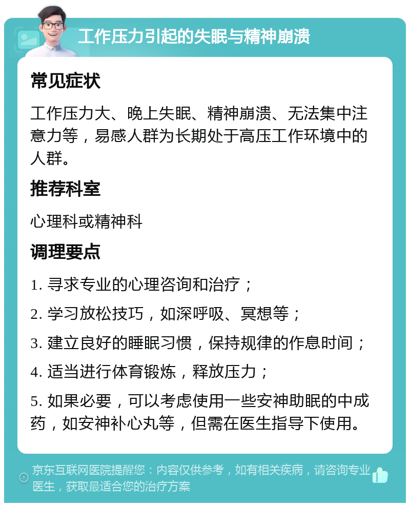 工作压力引起的失眠与精神崩溃 常见症状 工作压力大、晚上失眠、精神崩溃、无法集中注意力等，易感人群为长期处于高压工作环境中的人群。 推荐科室 心理科或精神科 调理要点 1. 寻求专业的心理咨询和治疗； 2. 学习放松技巧，如深呼吸、冥想等； 3. 建立良好的睡眠习惯，保持规律的作息时间； 4. 适当进行体育锻炼，释放压力； 5. 如果必要，可以考虑使用一些安神助眠的中成药，如安神补心丸等，但需在医生指导下使用。