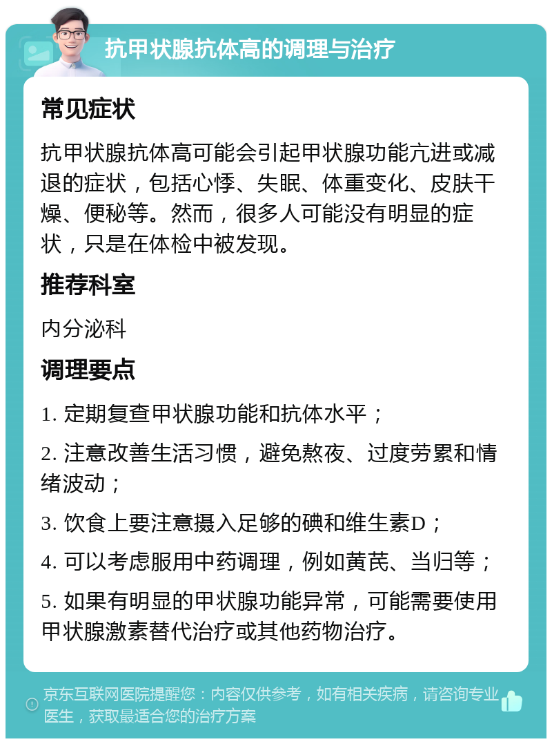 抗甲状腺抗体高的调理与治疗 常见症状 抗甲状腺抗体高可能会引起甲状腺功能亢进或减退的症状，包括心悸、失眠、体重变化、皮肤干燥、便秘等。然而，很多人可能没有明显的症状，只是在体检中被发现。 推荐科室 内分泌科 调理要点 1. 定期复查甲状腺功能和抗体水平； 2. 注意改善生活习惯，避免熬夜、过度劳累和情绪波动； 3. 饮食上要注意摄入足够的碘和维生素D； 4. 可以考虑服用中药调理，例如黄芪、当归等； 5. 如果有明显的甲状腺功能异常，可能需要使用甲状腺激素替代治疗或其他药物治疗。