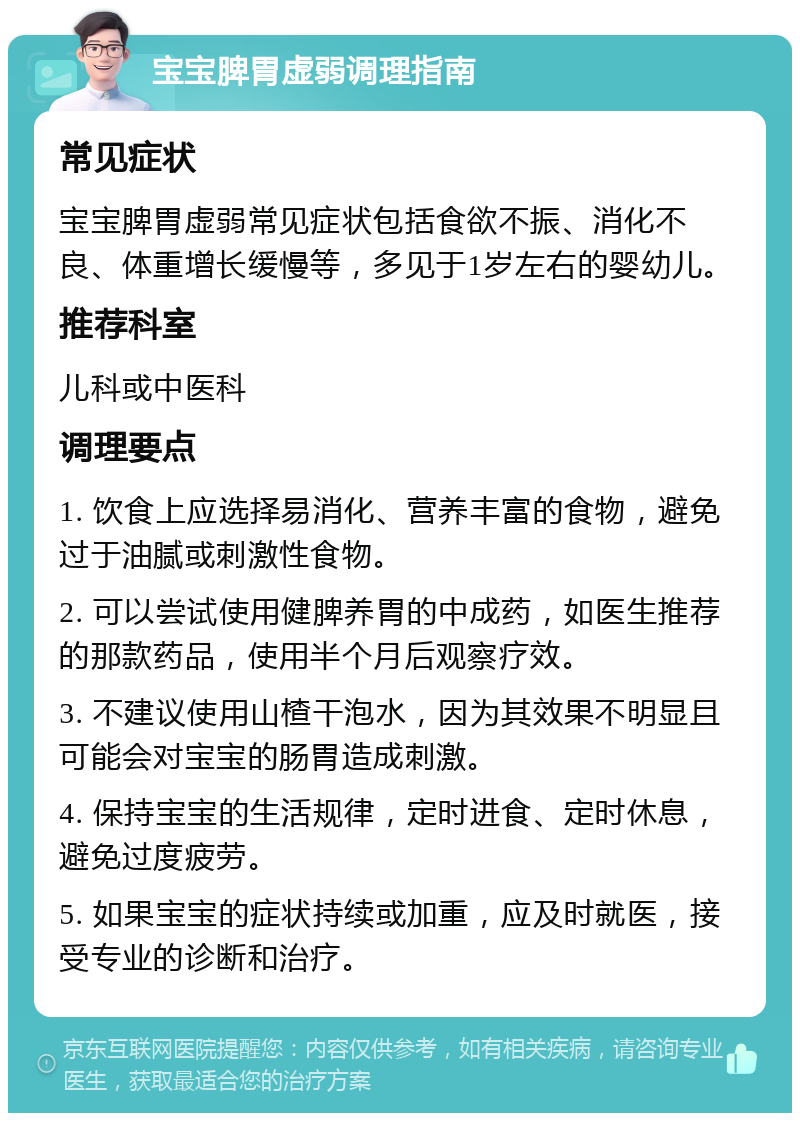 宝宝脾胃虚弱调理指南 常见症状 宝宝脾胃虚弱常见症状包括食欲不振、消化不良、体重增长缓慢等，多见于1岁左右的婴幼儿。 推荐科室 儿科或中医科 调理要点 1. 饮食上应选择易消化、营养丰富的食物，避免过于油腻或刺激性食物。 2. 可以尝试使用健脾养胃的中成药，如医生推荐的那款药品，使用半个月后观察疗效。 3. 不建议使用山楂干泡水，因为其效果不明显且可能会对宝宝的肠胃造成刺激。 4. 保持宝宝的生活规律，定时进食、定时休息，避免过度疲劳。 5. 如果宝宝的症状持续或加重，应及时就医，接受专业的诊断和治疗。