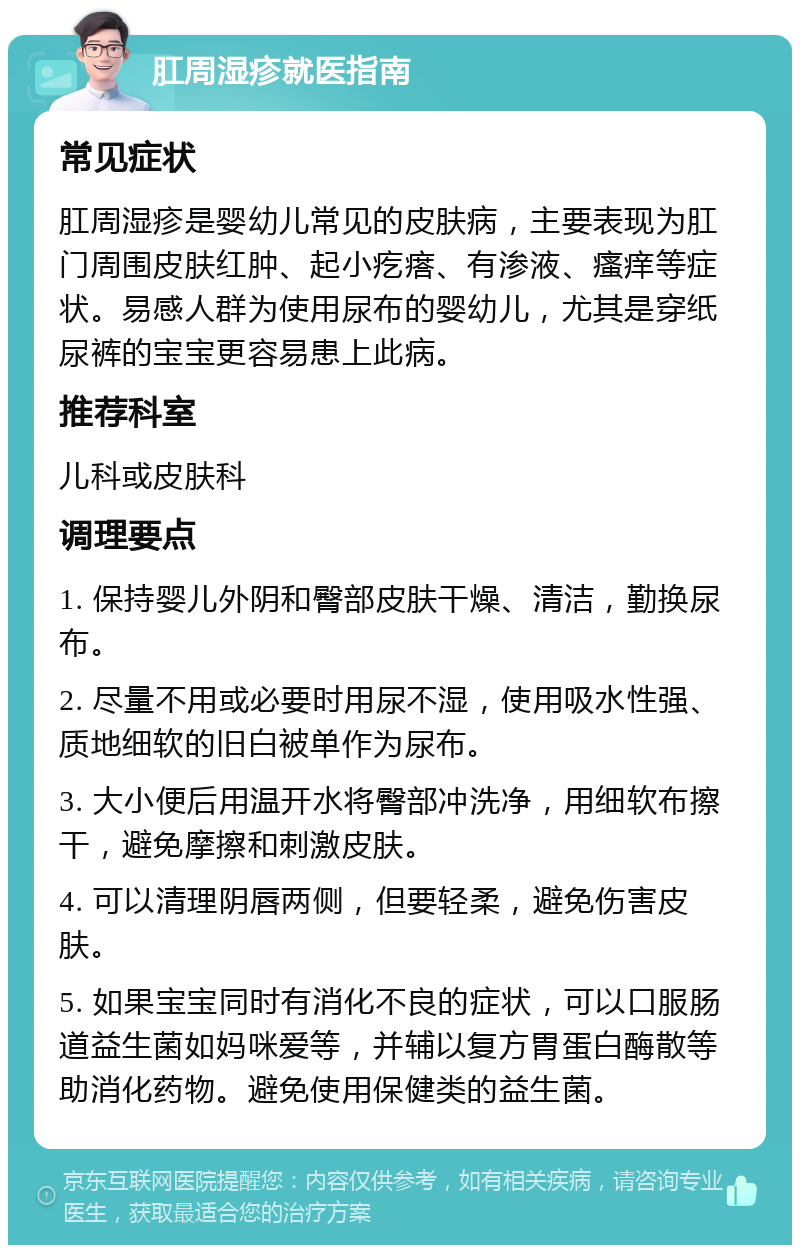 肛周湿疹就医指南 常见症状 肛周湿疹是婴幼儿常见的皮肤病，主要表现为肛门周围皮肤红肿、起小疙瘩、有渗液、瘙痒等症状。易感人群为使用尿布的婴幼儿，尤其是穿纸尿裤的宝宝更容易患上此病。 推荐科室 儿科或皮肤科 调理要点 1. 保持婴儿外阴和臀部皮肤干燥、清洁，勤换尿布。 2. 尽量不用或必要时用尿不湿，使用吸水性强、质地细软的旧白被单作为尿布。 3. 大小便后用温开水将臀部冲洗净，用细软布擦干，避免摩擦和刺激皮肤。 4. 可以清理阴唇两侧，但要轻柔，避免伤害皮肤。 5. 如果宝宝同时有消化不良的症状，可以口服肠道益生菌如妈咪爱等，并辅以复方胃蛋白酶散等助消化药物。避免使用保健类的益生菌。