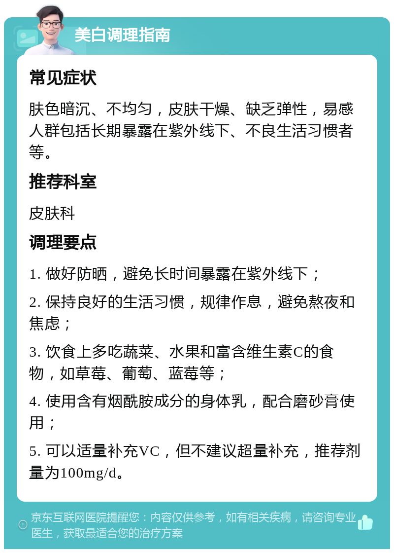 美白调理指南 常见症状 肤色暗沉、不均匀，皮肤干燥、缺乏弹性，易感人群包括长期暴露在紫外线下、不良生活习惯者等。 推荐科室 皮肤科 调理要点 1. 做好防晒，避免长时间暴露在紫外线下； 2. 保持良好的生活习惯，规律作息，避免熬夜和焦虑； 3. 饮食上多吃蔬菜、水果和富含维生素C的食物，如草莓、葡萄、蓝莓等； 4. 使用含有烟酰胺成分的身体乳，配合磨砂膏使用； 5. 可以适量补充VC，但不建议超量补充，推荐剂量为100mg/d。