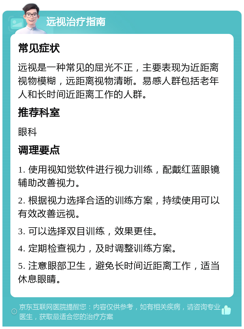 远视治疗指南 常见症状 远视是一种常见的屈光不正，主要表现为近距离视物模糊，远距离视物清晰。易感人群包括老年人和长时间近距离工作的人群。 推荐科室 眼科 调理要点 1. 使用视知觉软件进行视力训练，配戴红蓝眼镜辅助改善视力。 2. 根据视力选择合适的训练方案，持续使用可以有效改善远视。 3. 可以选择双目训练，效果更佳。 4. 定期检查视力，及时调整训练方案。 5. 注意眼部卫生，避免长时间近距离工作，适当休息眼睛。