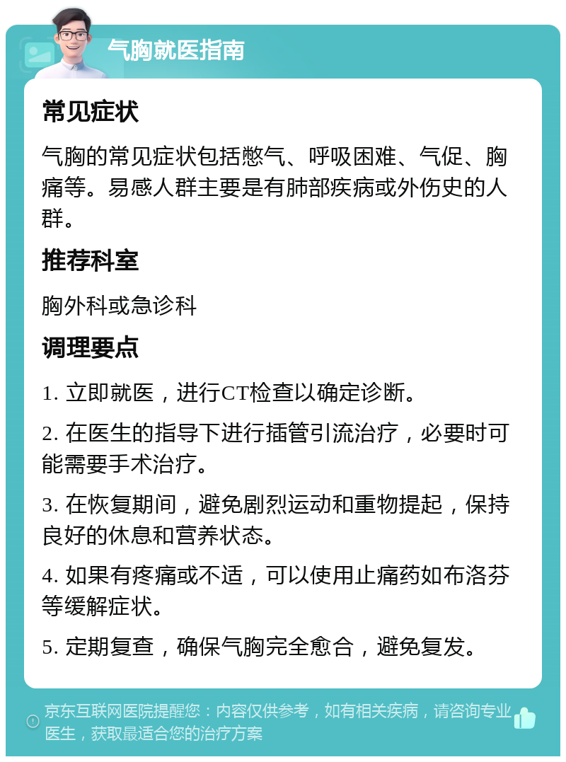 气胸就医指南 常见症状 气胸的常见症状包括憋气、呼吸困难、气促、胸痛等。易感人群主要是有肺部疾病或外伤史的人群。 推荐科室 胸外科或急诊科 调理要点 1. 立即就医，进行CT检查以确定诊断。 2. 在医生的指导下进行插管引流治疗，必要时可能需要手术治疗。 3. 在恢复期间，避免剧烈运动和重物提起，保持良好的休息和营养状态。 4. 如果有疼痛或不适，可以使用止痛药如布洛芬等缓解症状。 5. 定期复查，确保气胸完全愈合，避免复发。