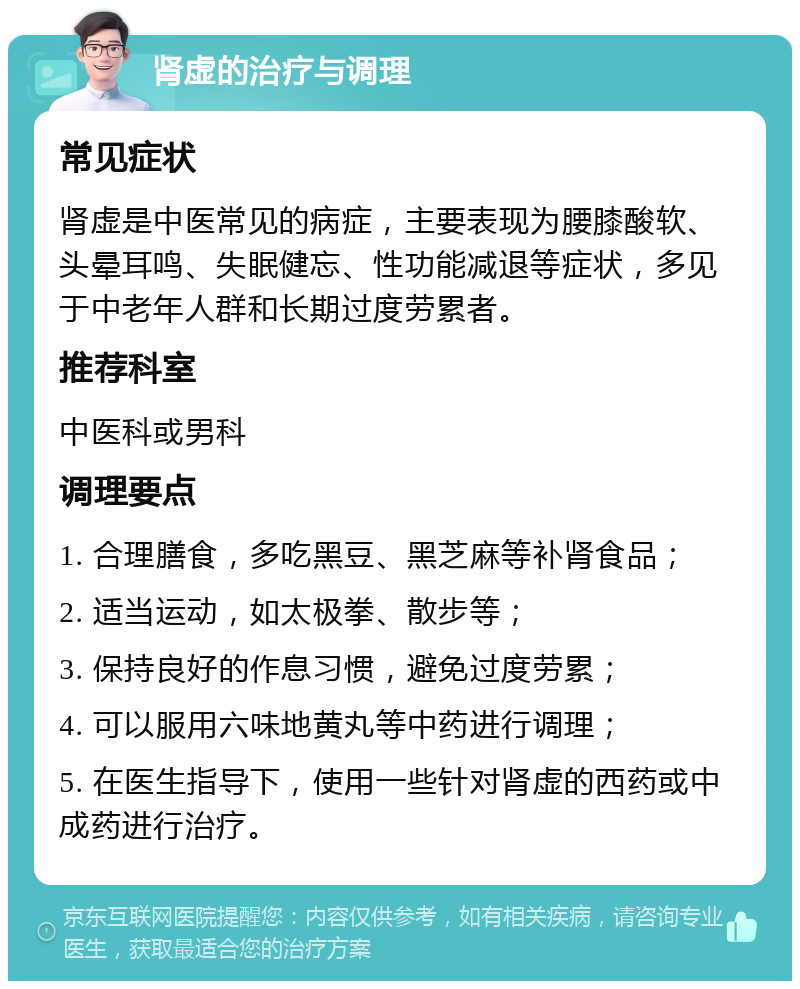 肾虚的治疗与调理 常见症状 肾虚是中医常见的病症，主要表现为腰膝酸软、头晕耳鸣、失眠健忘、性功能减退等症状，多见于中老年人群和长期过度劳累者。 推荐科室 中医科或男科 调理要点 1. 合理膳食，多吃黑豆、黑芝麻等补肾食品； 2. 适当运动，如太极拳、散步等； 3. 保持良好的作息习惯，避免过度劳累； 4. 可以服用六味地黄丸等中药进行调理； 5. 在医生指导下，使用一些针对肾虚的西药或中成药进行治疗。