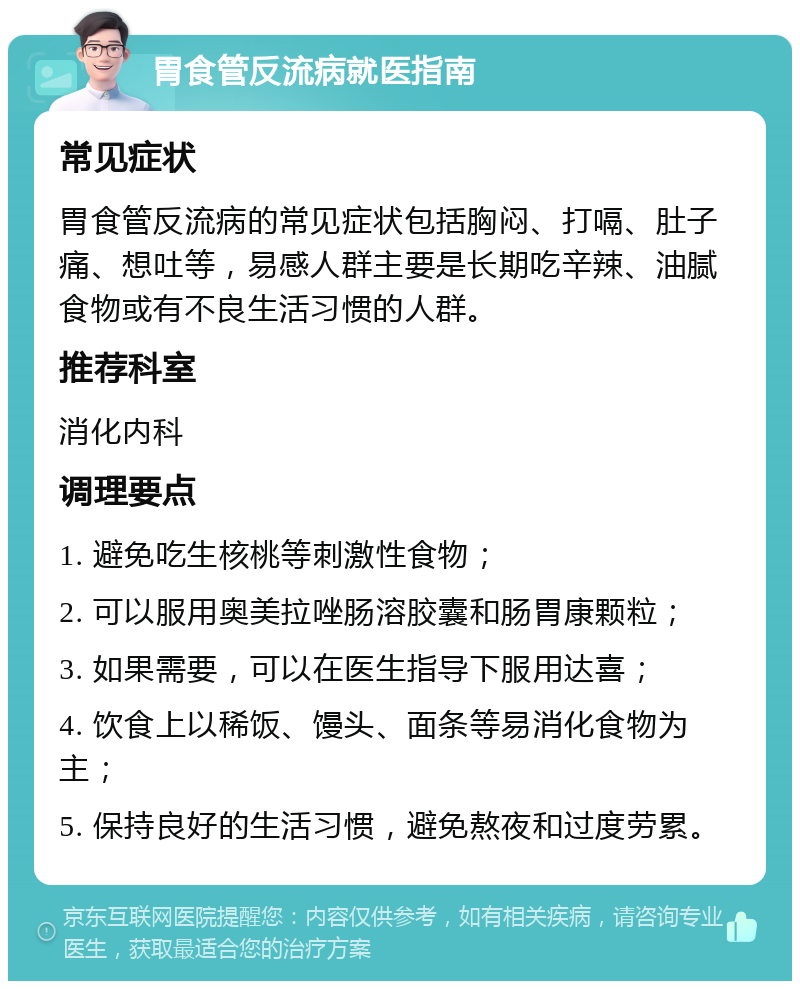 胃食管反流病就医指南 常见症状 胃食管反流病的常见症状包括胸闷、打嗝、肚子痛、想吐等，易感人群主要是长期吃辛辣、油腻食物或有不良生活习惯的人群。 推荐科室 消化内科 调理要点 1. 避免吃生核桃等刺激性食物； 2. 可以服用奥美拉唑肠溶胶囊和肠胃康颗粒； 3. 如果需要，可以在医生指导下服用达喜； 4. 饮食上以稀饭、馒头、面条等易消化食物为主； 5. 保持良好的生活习惯，避免熬夜和过度劳累。