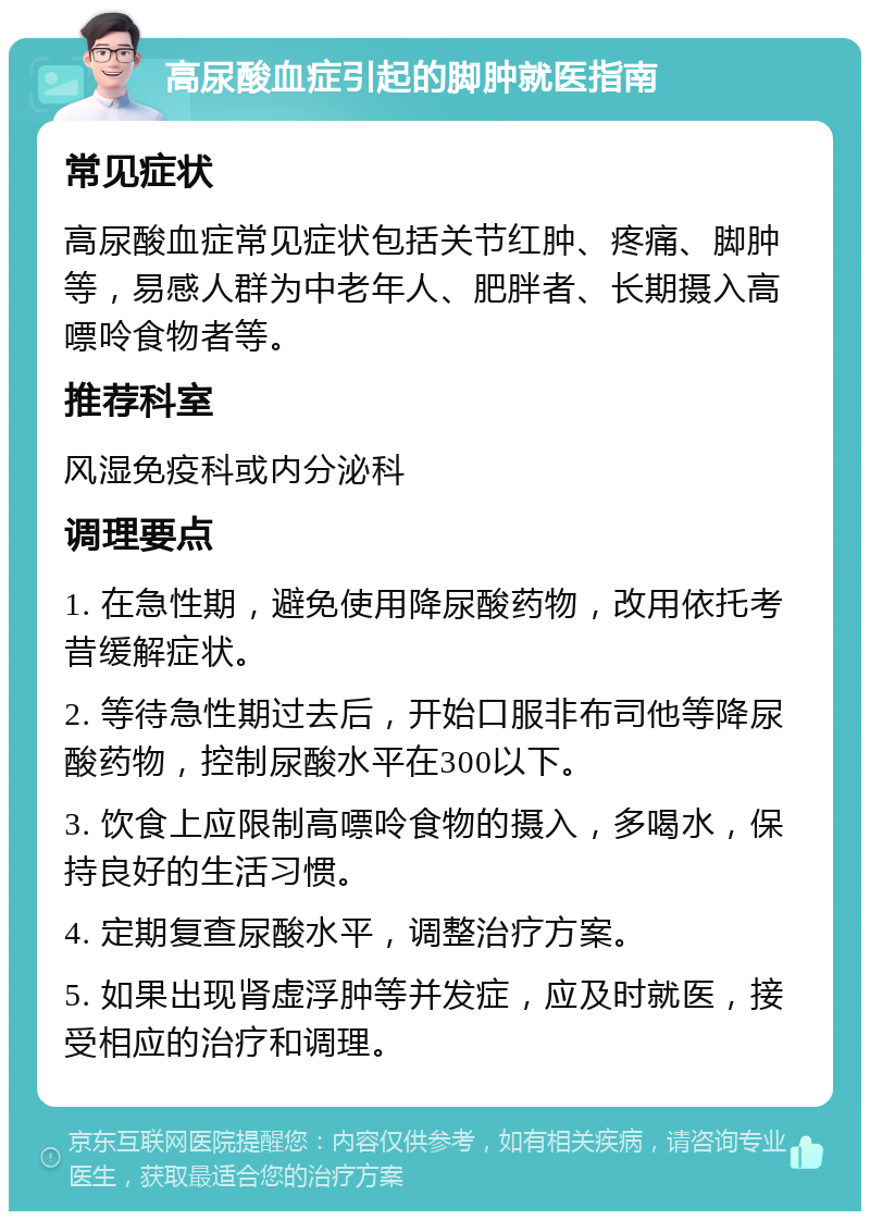 高尿酸血症引起的脚肿就医指南 常见症状 高尿酸血症常见症状包括关节红肿、疼痛、脚肿等，易感人群为中老年人、肥胖者、长期摄入高嘌呤食物者等。 推荐科室 风湿免疫科或内分泌科 调理要点 1. 在急性期，避免使用降尿酸药物，改用依托考昔缓解症状。 2. 等待急性期过去后，开始口服非布司他等降尿酸药物，控制尿酸水平在300以下。 3. 饮食上应限制高嘌呤食物的摄入，多喝水，保持良好的生活习惯。 4. 定期复查尿酸水平，调整治疗方案。 5. 如果出现肾虚浮肿等并发症，应及时就医，接受相应的治疗和调理。