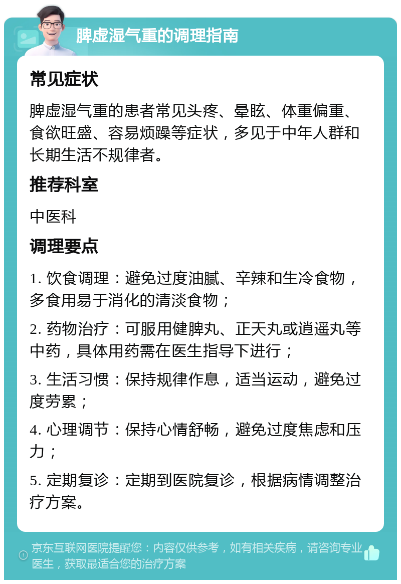 脾虚湿气重的调理指南 常见症状 脾虚湿气重的患者常见头疼、晕眩、体重偏重、食欲旺盛、容易烦躁等症状，多见于中年人群和长期生活不规律者。 推荐科室 中医科 调理要点 1. 饮食调理：避免过度油腻、辛辣和生冷食物，多食用易于消化的清淡食物； 2. 药物治疗：可服用健脾丸、正天丸或逍遥丸等中药，具体用药需在医生指导下进行； 3. 生活习惯：保持规律作息，适当运动，避免过度劳累； 4. 心理调节：保持心情舒畅，避免过度焦虑和压力； 5. 定期复诊：定期到医院复诊，根据病情调整治疗方案。