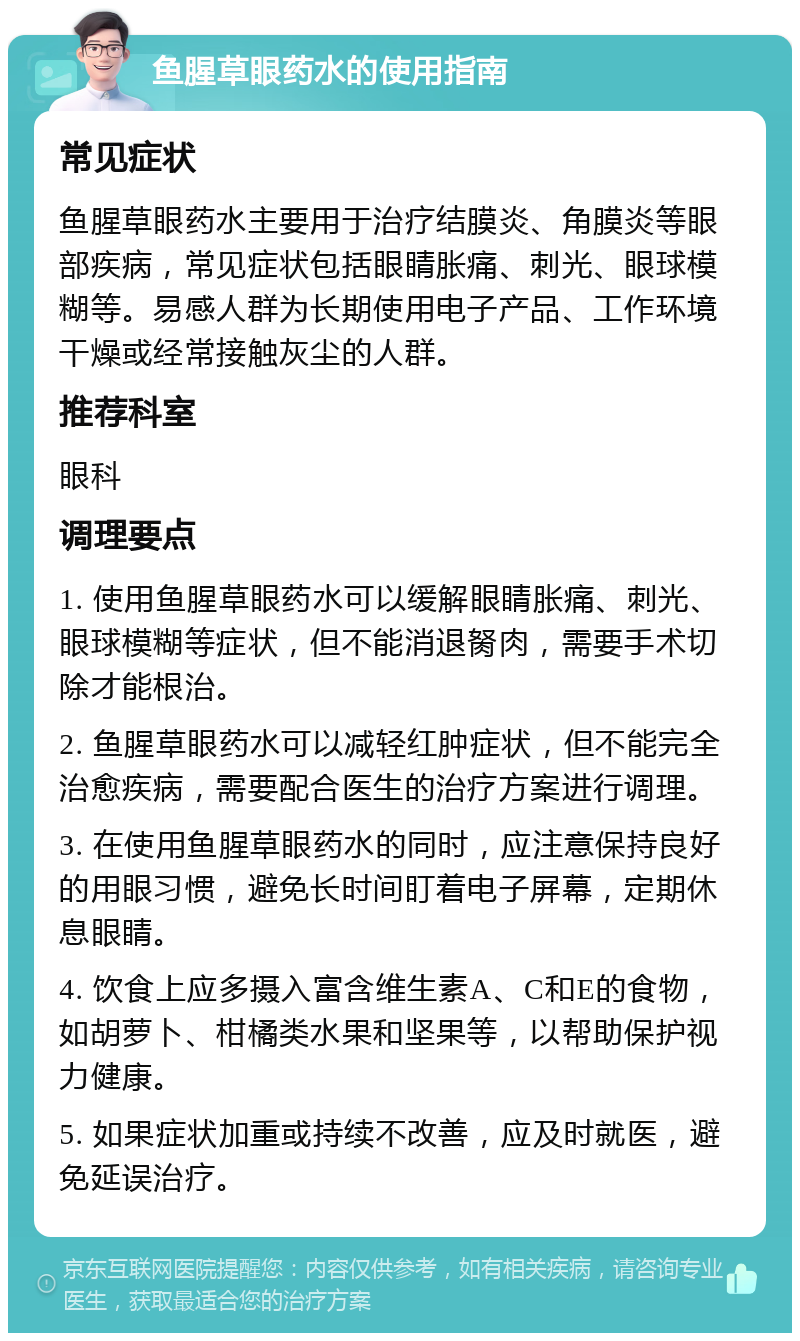 鱼腥草眼药水的使用指南 常见症状 鱼腥草眼药水主要用于治疗结膜炎、角膜炎等眼部疾病，常见症状包括眼睛胀痛、刺光、眼球模糊等。易感人群为长期使用电子产品、工作环境干燥或经常接触灰尘的人群。 推荐科室 眼科 调理要点 1. 使用鱼腥草眼药水可以缓解眼睛胀痛、刺光、眼球模糊等症状，但不能消退胬肉，需要手术切除才能根治。 2. 鱼腥草眼药水可以减轻红肿症状，但不能完全治愈疾病，需要配合医生的治疗方案进行调理。 3. 在使用鱼腥草眼药水的同时，应注意保持良好的用眼习惯，避免长时间盯着电子屏幕，定期休息眼睛。 4. 饮食上应多摄入富含维生素A、C和E的食物，如胡萝卜、柑橘类水果和坚果等，以帮助保护视力健康。 5. 如果症状加重或持续不改善，应及时就医，避免延误治疗。