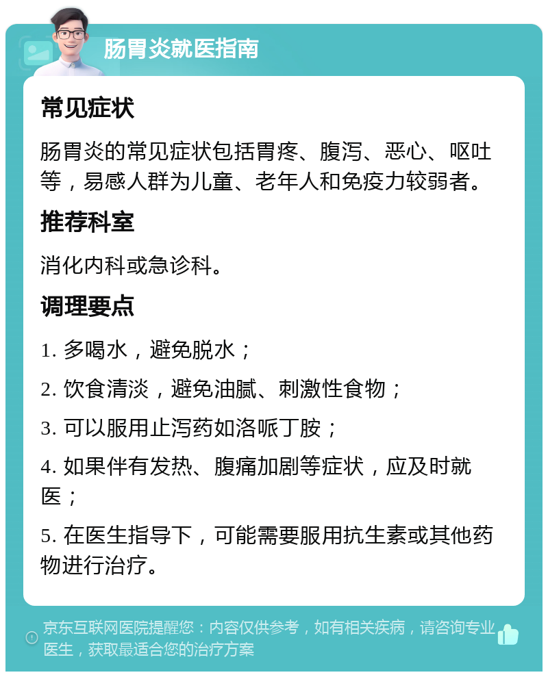 肠胃炎就医指南 常见症状 肠胃炎的常见症状包括胃疼、腹泻、恶心、呕吐等，易感人群为儿童、老年人和免疫力较弱者。 推荐科室 消化内科或急诊科。 调理要点 1. 多喝水，避免脱水； 2. 饮食清淡，避免油腻、刺激性食物； 3. 可以服用止泻药如洛哌丁胺； 4. 如果伴有发热、腹痛加剧等症状，应及时就医； 5. 在医生指导下，可能需要服用抗生素或其他药物进行治疗。