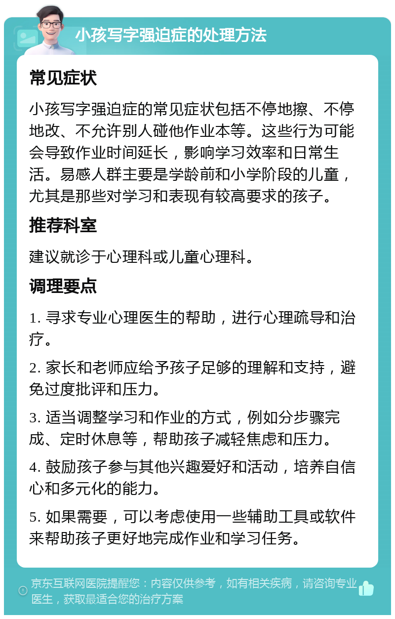 小孩写字强迫症的处理方法 常见症状 小孩写字强迫症的常见症状包括不停地擦、不停地改、不允许别人碰他作业本等。这些行为可能会导致作业时间延长，影响学习效率和日常生活。易感人群主要是学龄前和小学阶段的儿童，尤其是那些对学习和表现有较高要求的孩子。 推荐科室 建议就诊于心理科或儿童心理科。 调理要点 1. 寻求专业心理医生的帮助，进行心理疏导和治疗。 2. 家长和老师应给予孩子足够的理解和支持，避免过度批评和压力。 3. 适当调整学习和作业的方式，例如分步骤完成、定时休息等，帮助孩子减轻焦虑和压力。 4. 鼓励孩子参与其他兴趣爱好和活动，培养自信心和多元化的能力。 5. 如果需要，可以考虑使用一些辅助工具或软件来帮助孩子更好地完成作业和学习任务。