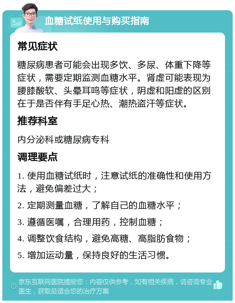 血糖试纸使用与购买指南 常见症状 糖尿病患者可能会出现多饮、多尿、体重下降等症状，需要定期监测血糖水平。肾虚可能表现为腰膝酸软、头晕耳鸣等症状，阴虚和阳虚的区别在于是否伴有手足心热、潮热盗汗等症状。 推荐科室 内分泌科或糖尿病专科 调理要点 1. 使用血糖试纸时，注意试纸的准确性和使用方法，避免偏差过大； 2. 定期测量血糖，了解自己的血糖水平； 3. 遵循医嘱，合理用药，控制血糖； 4. 调整饮食结构，避免高糖、高脂肪食物； 5. 增加运动量，保持良好的生活习惯。